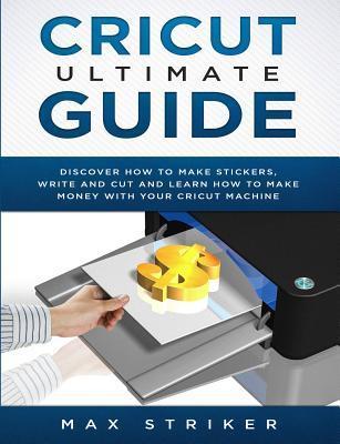 Cricut Ultimate Guide: Discover how to make stickers and write and cut paper, and learn how to make money with the Cricut machine - Max Striker