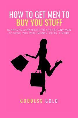 How to Get Men to Buy You Stuff: 16 Proven Strategies to Seduce Any Man to Spoil You with Money, Gifts, and More - Goddess Gold