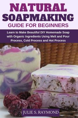 Natural Soapmaking Guide for Beginners: Learn to Make Beautiful DIY Homemade Soap with Organic Ingredients - Using Melt and Pour Process, Cold Process - Julie S. Raymond