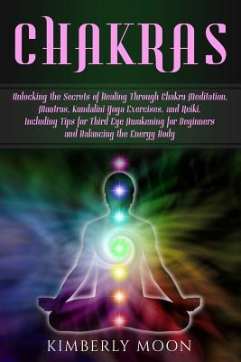 Chakras: Unlocking the Secrets of Healing Through Chakra Meditation, Mantras, Kundalini Yoga Exercises, and Reiki, Including Ti - Kimberly Moon