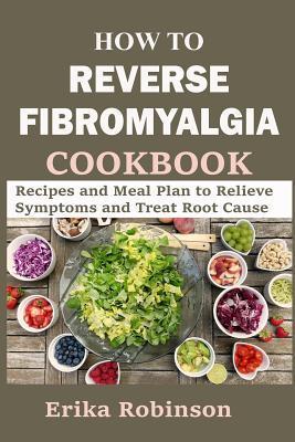 How to Reverse Fibromyalgia Cookbook: Recipes and Meal Plan to Relieve Symptoms and Treat Root Cause - Erika Robinson