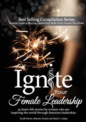 Ignite Your Female Leadership: Thirty-Five Outstanding Stories by Women Who Are Inspiring the World Through Feminine Leadership - Jb Owen