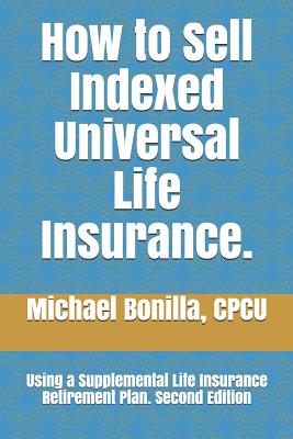 How to Sell Indexed Universal Life Insurance.: Using a Supplemental Life Insurance Retirement Plan. Second Edition - Michael Bonilla