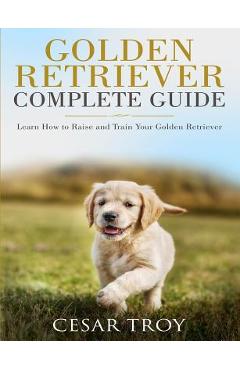 Coperta cărții 'Golden Retriever Complete Guide: Learn How to Raise and Train Your Golden Retriever - Cesar Troy'