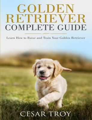 Golden Retriever Complete Guide: Learn How to Raise and Train Your Golden Retriever - Cesar Troy