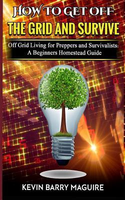How to Get off The Grid and Survive: Off Grid Living for Preppers and Survivalists - A Beginners Homestead Guide - Kevin Barry Maguire