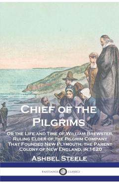 Chief of the Pilgrims: Or the Life and Time of William Brewster, Ruling Elder of the Pilgrim Company That Founded New Plymouth, the Parent Co - Ashbel Steele