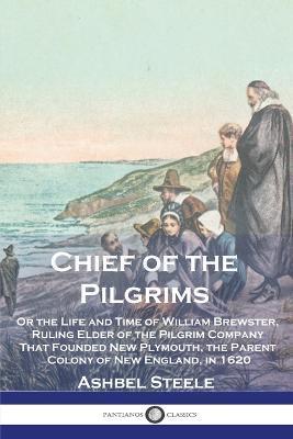 Chief of the Pilgrims: Or the Life and Time of William Brewster, Ruling Elder of the Pilgrim Company That Founded New Plymouth, the Parent Co - Ashbel Steele