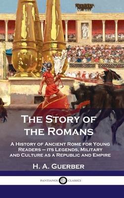Story of the Romans: A History of Ancient Rome for Young Readers - its Legends, Military and Culture as a Republic and Empire - H. A. Guerber
