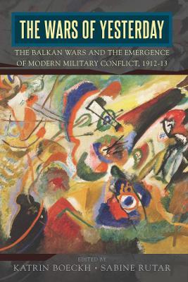 The Wars of Yesterday: The Balkan Wars and the Emergence of Modern Military Conflict, 1912-13 - Katrin Boeckh
