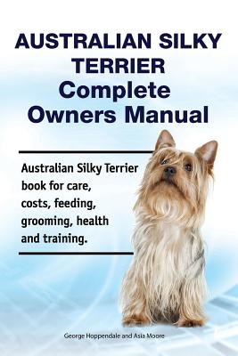 Australian Silky Terrier Complete Owners Manual. Australian Silky Terrier Book for Care, Costs, Feeding, Grooming, Health and Training. - Asia Moore