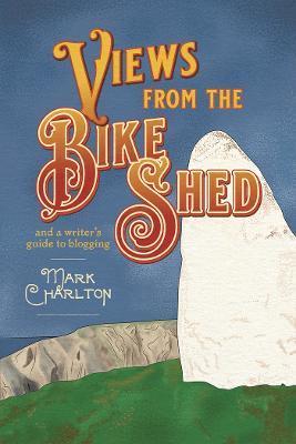 Views from the Bike Shed: and a writer's guide to blogging - Mark Charlton
