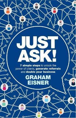 Just Ask!: 7 simple steps to unlock the power of clients, generate referrals and double your business - Graham Eisner