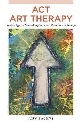 ACT Art Therapy: Creative Approaches to Acceptance and Commitment Therapy - Amy Backos