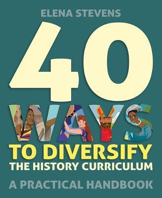 40 Ways to Diversify the History Curriculum: A Practical Handbook - Elena Stevens