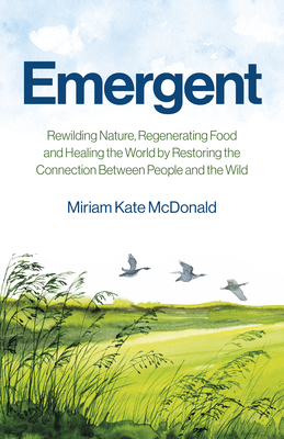 Emergent: Rewilding Nature, Regenerating Food and Healing the World by Restoring the Connection Between People and the Wild - Miriam Kate Mcdonald