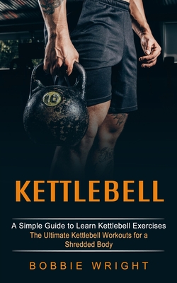 Kettlebell: A Simple Guide to Learn Kettlebell Exercises (The Ultimate Kettlebell Workouts for a Shredded Body) - Bobbie Wright