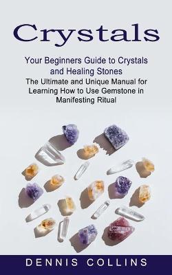 Crystals: Your Beginners Guide to Crystals and Healing Stones (The Ultimate and Unique Manual for Learning How to Use Gemstone i - Dennis Collins