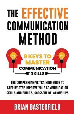 The Effective Communication Method: 9 Keys to Master Communication Skills, The Comprehensive Training Guide to Step by Step Improve Your Communication - Brian Basterfield