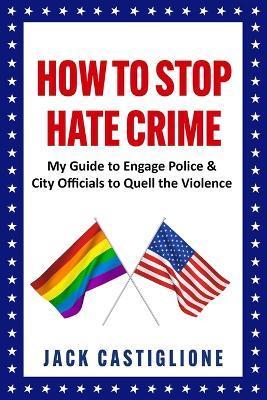 How to Stop Hate Crime: My Guide to Engage Police & City Officials to Quell the Violence - Jack Castiglione