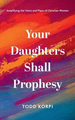 Your Daughters Shall Prophesy: Amplifying the Voice and Place of Christian Women - Todd Korpi