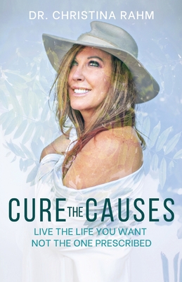 Cure the Causes: Live the Life you want, not the one prescribed - Christina Rahm