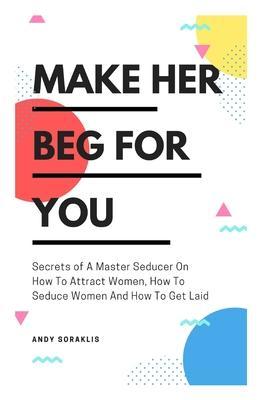 Make Her Beg For You: Secrets of A Master Seducer On How To Attract Women, How To Seduce Women And How To Get Laid - Andy Soraklis