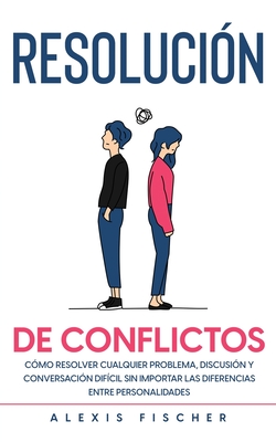 Resolución de Conflictos: Cómo Resolver Cualquier Problema, Discusión y Conversación Difícil sin Importar las Diferencias entre Personalidades - Alexis Fischer