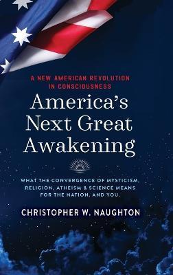 America's Next Great Awakening: What the Convergence of Mysticism, Religion, Atheism & Science Means for the Nation. And You. - Christopher W. Naughton