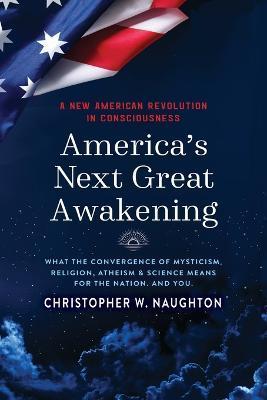 America's Next Great Awakening: What the Convergence of Mysticism, Religion, Atheism & Science Means for the Nation. And You. - Christopher W. Naughton