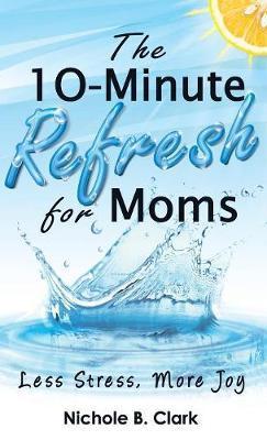 The 10-Minute Refresh for Moms: Less Stress, More Joy - Nichole B. Clark