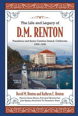 The Life and Legacy of D. M. Renton: Pasadena and Santa Catalina Island, California 1902-1936 - Kathryn E. Renton