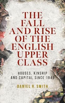 The Fall and Rise of the English Upper Class: Houses, Kinship and Capital Since 1945 - Daniel R. Smith