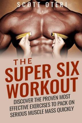 The Super Six Workout: Discover The Proven Best Exercises To Pack On Serious Muscle Mass Quickly - Scott Oteri
