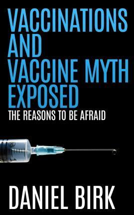 Vaccinations and Vaccine Myth Exposed: The reasons to be Afraid - Daniel Birk