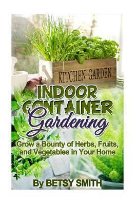 Indoor Container Gardening: Grow a Bounty of Herbs, Fruits, and Vegetables in Your Home - Betsy Smith