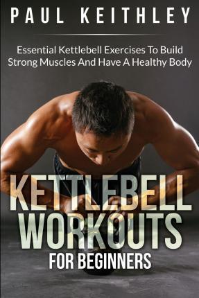 Kettlebell Workouts For Beginners: Essential Kettlebell Exercises to Build Strong Muscles and Have a Healthy Body - Paul Keithley