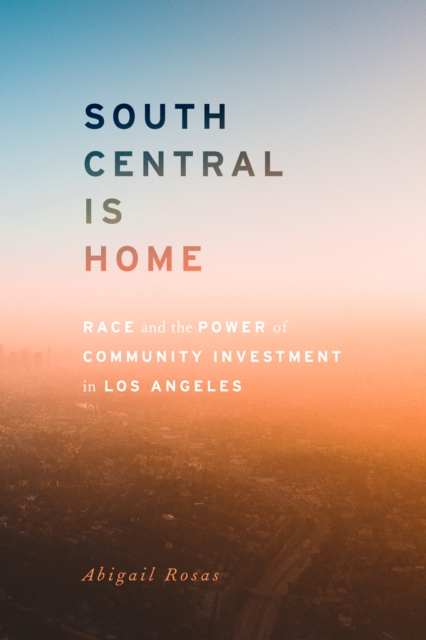 South Central Is Home: Race and the Power of Community Investment in Los Angeles - Abigail Rosas