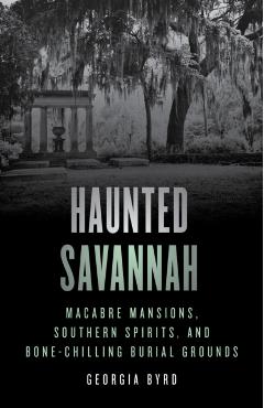 Haunted Savannah: Macabre Mansions, Southern Spirits, and Bone-Chilling Burial Grounds - Georgia Byrd