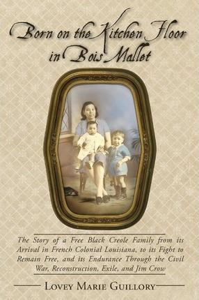 Born on the Kitchen Floor in Bois Mallet: The Story of a Free Black Creole Family from its Arrival in French Colonial Louisiana, to its Fight to Remai - Lovey Marie Guillory
