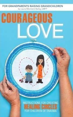 Courageous Love: Instructions for Creating Healing Circles for Children of Trauma for Grandparents Raising Grandchildren - Laura Montane Bailey Lmft
