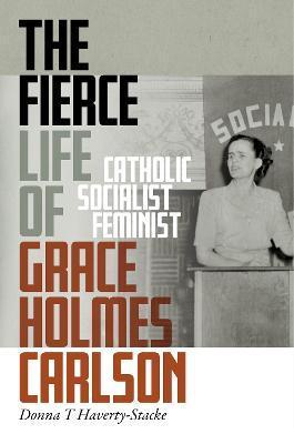 The Fierce Life of Grace Holmes Carlson: Catholic, Socialist, Feminist - Donna T. Haverty-stacke