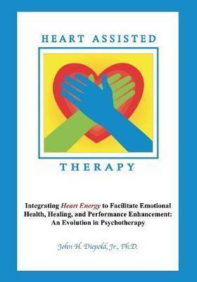 Heart Assisted Therapy: Integrating Heart Energy to Facilitate Emotional Health, Healing, and Performance Enhancement: An Evolution in Psychot - John H. Diepold