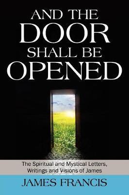 And the Door Shall Be Opened: The Spiritual and Mystical Letters, Writings and Visions of James - James Francis