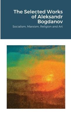 The Selected Works of Aleksandr Bogdanov: Socialism, Marxism, Religion and Art - Aleksandr Bogdanov