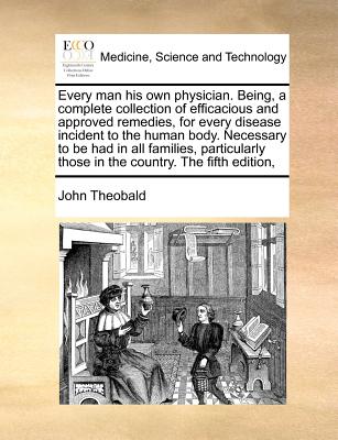 Every Man His Own Physician. Being, a Complete Collection of Efficacious and Approved Remedies, for Every Disease Incident to the Human Body. Necessar - John Theobald