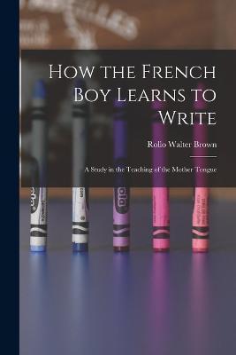 How the French Boy Learns to Write: A Study in the Teaching of the Mother Tongue - Rollo Walter Brown