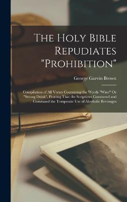 The Holy Bible Repudiates prohibition: Compilation of All Verses Containing the Words wine Or strong Drink, Proving That the Scriptures Commend and Co - George Garvin Brown