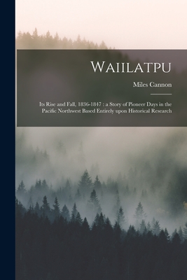 Waiilatpu: Its Rise and Fall, 1836-1847: a Story of Pioneer Days in the Pacific Northwest Based Entirely Upon Historical Research - Miles 1862-1938 Cannon