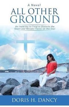 Coperta cărții 'All Other Ground: An inability to forgive distorts the heart and wreaks havoc on the soul. - Doris H. Dancy'